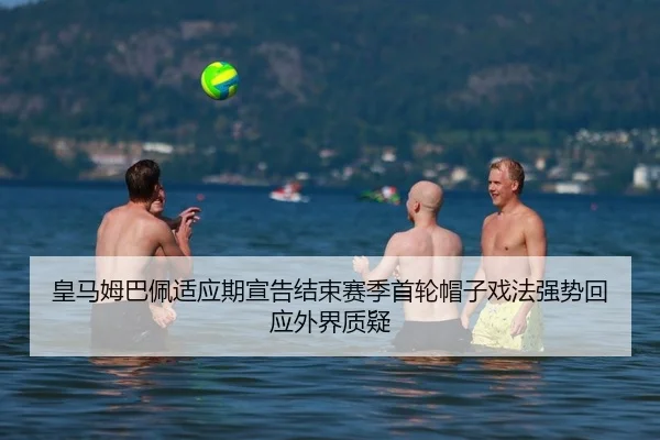 皇马姆巴佩适应期宣告结束赛季首轮帽子戏法强势回应外界质疑