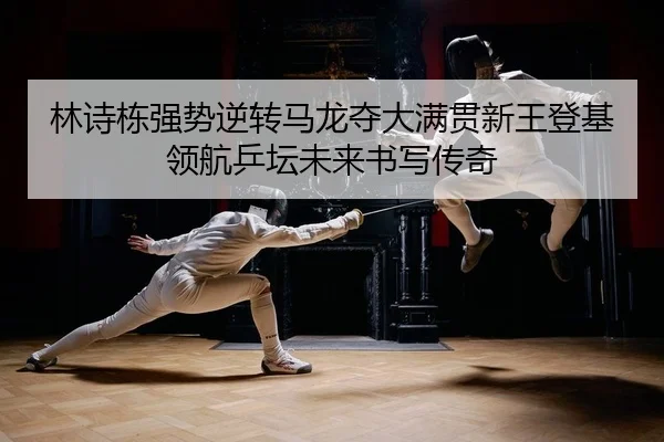 林诗栋强势逆转马龙夺大满贯新王登基领航乒坛未来书写传奇